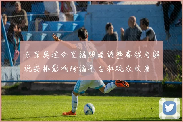 东京奥运会直播频道调整赛程与解说安排影响转播平台和观众收看