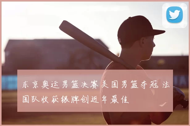 东京奥运男篮决赛美国男篮夺冠 法国队收获银牌创近年最佳
