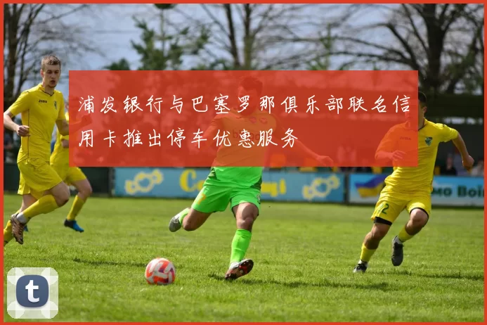 浦发银行与巴塞罗那俱乐部联名信用卡推出停车优惠服务