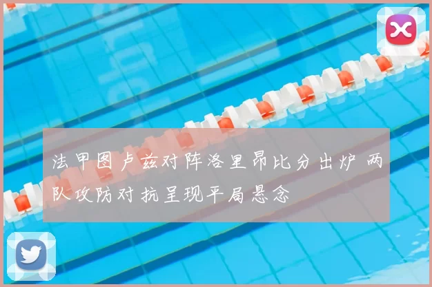 法甲图卢兹对阵洛里昂比分出炉 两队攻防对抗呈现平局悬念