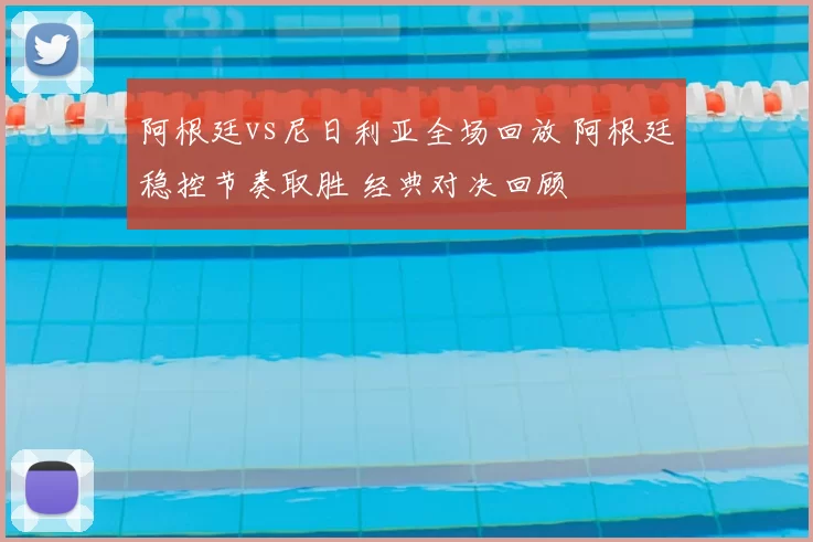 阿根廷vs尼日利亚全场回放 阿根廷稳控节奏取胜 经典对决回顾