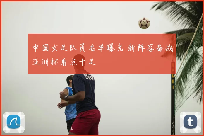 中国女足队员名单曝光 新阵容备战亚洲杯看点十足