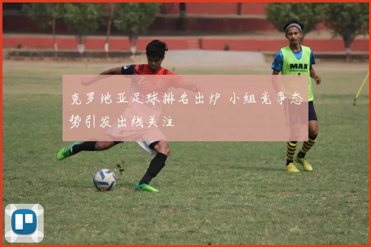 克罗地亚足球排名出炉 小组竞争态势引发出线关注