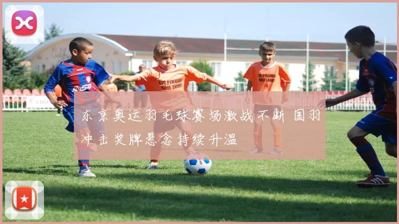 东京奥运羽毛球赛场激战不断 国羽冲击奖牌悬念持续升温