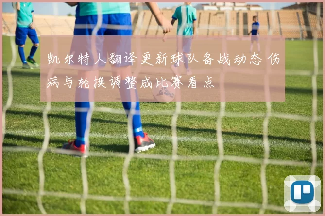 凯尔特人翻译更新球队备战动态 伤病与轮换调整成比赛看点