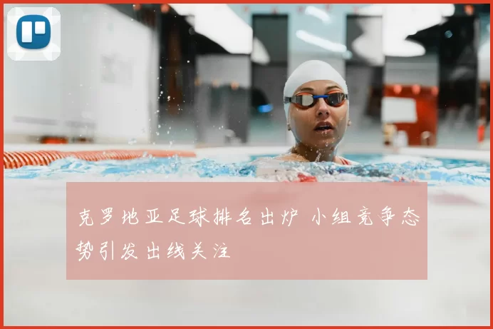 克罗地亚足球排名出炉 小组竞争态势引发出线关注