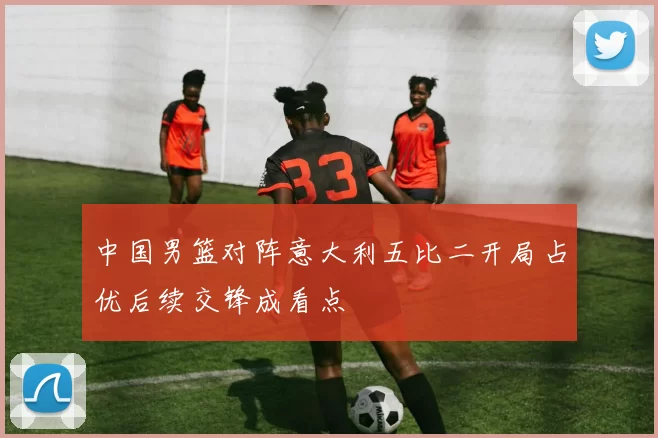 中国男篮对阵意大利五比二开局占优后续交锋成看点