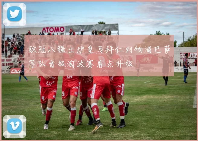 欧冠八强出炉皇马拜仁利物浦巴萨等队晋级淘汰赛看点升级