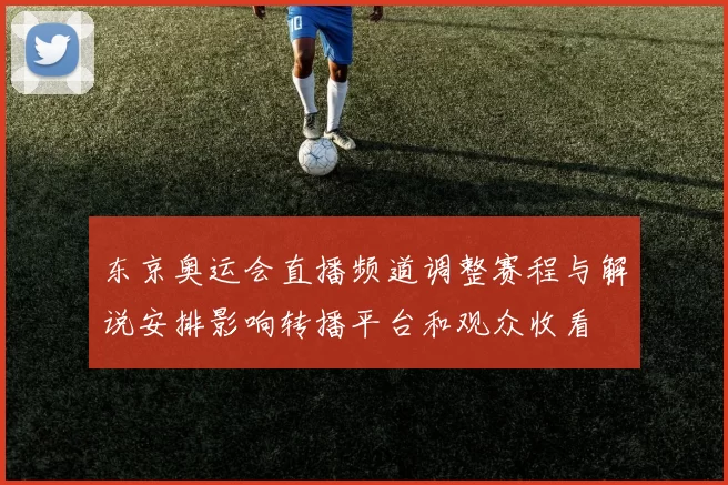 东京奥运会直播频道调整赛程与解说安排影响转播平台和观众收看