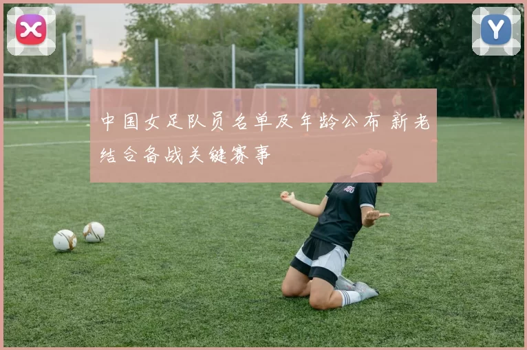 中国女足队员名单及年龄公布 新老结合备战关键赛事