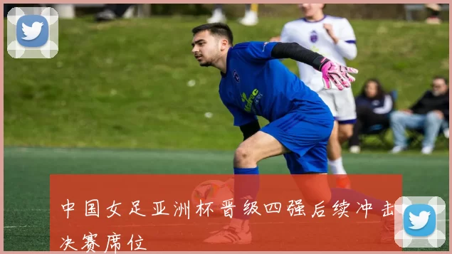 中国女足亚洲杯晋级四强后续冲击决赛席位