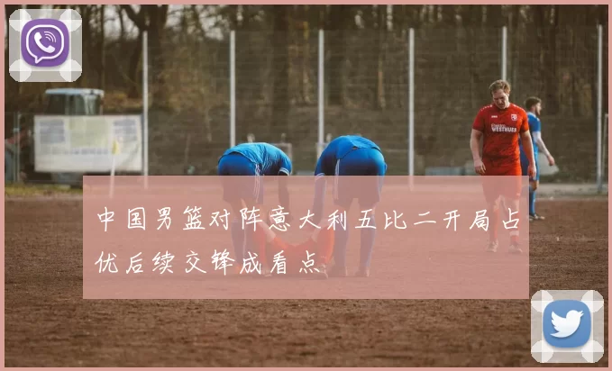 中国男篮对阵意大利五比二开局占优后续交锋成看点