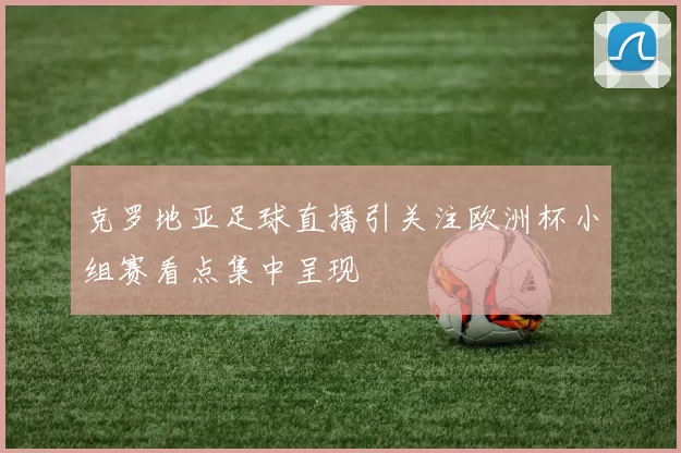 克罗地亚足球直播引关注欧洲杯小组赛看点集中呈现