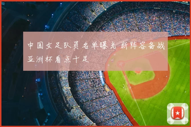 中国女足队员名单曝光 新阵容备战亚洲杯看点十足