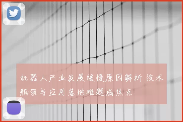 机器人产业发展缓慢原因解析 技术瓶颈与应用落地难题成焦点