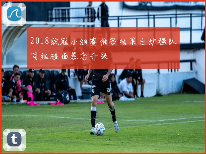 2018欧冠小组赛抽签结果出炉强队同组碰面悬念升级