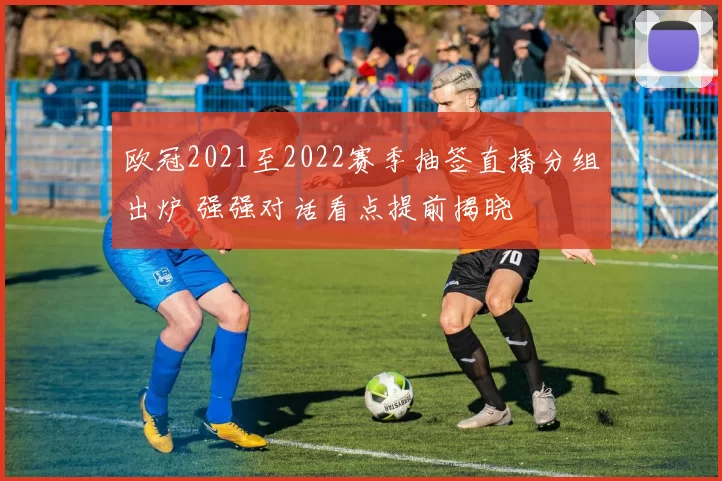 欧冠2021至2022赛季抽签直播分组出炉 强强对话看点提前揭晓