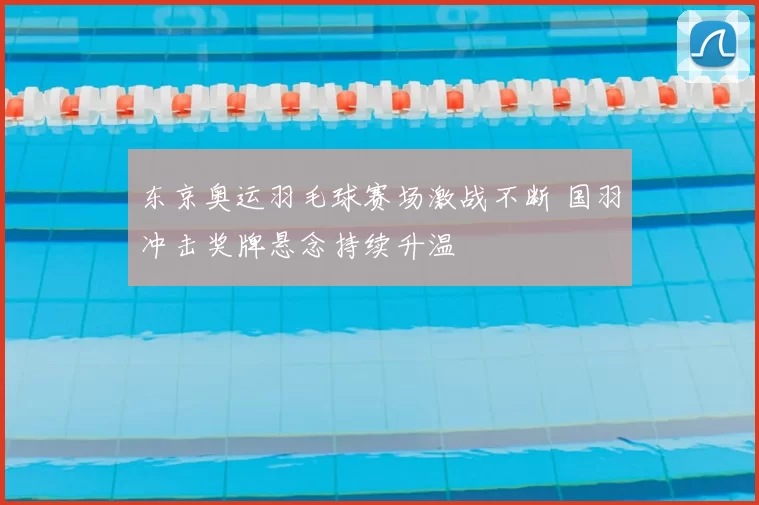 东京奥运羽毛球赛场激战不断 国羽冲击奖牌悬念持续升温