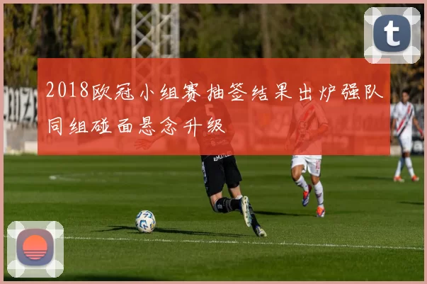 2018欧冠小组赛抽签结果出炉强队同组碰面悬念升级
