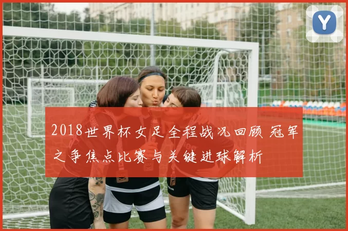 2018世界杯女足全程战况回顾 冠军之争焦点比赛与关键进球解析