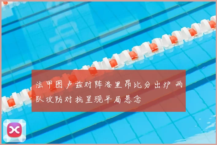 法甲图卢兹对阵洛里昂比分出炉 两队攻防对抗呈现平局悬念