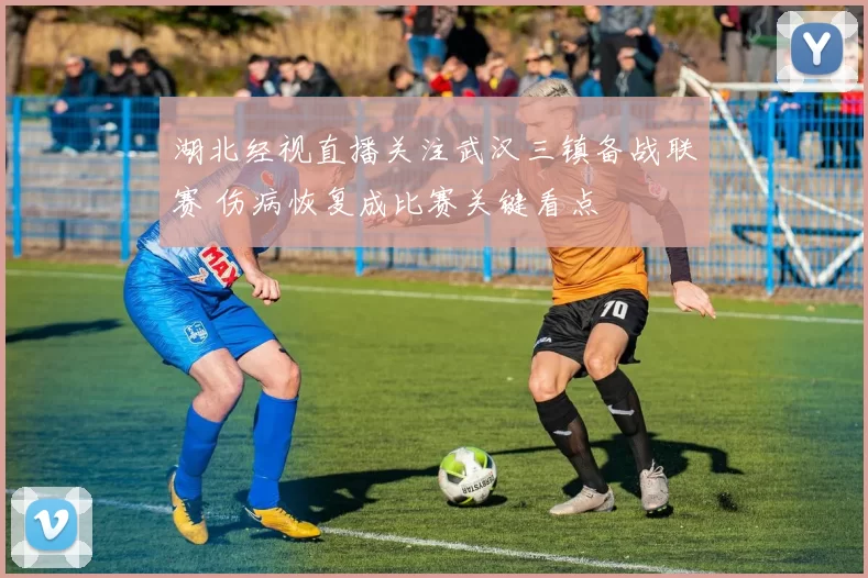 湖北经视直播关注武汉三镇备战联赛 伤病恢复成比赛关键看点
