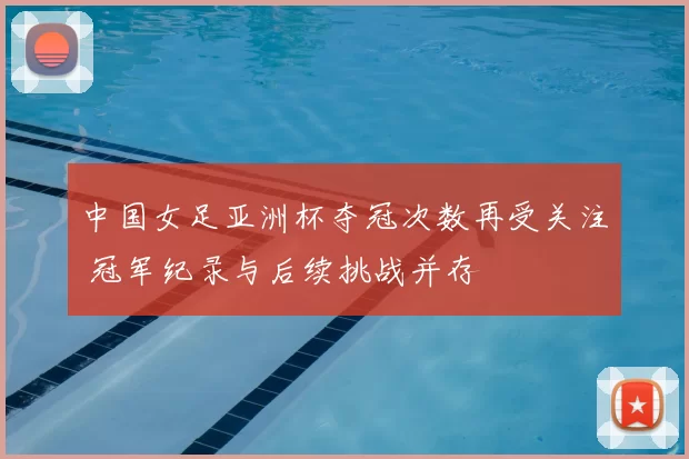 中国女足亚洲杯夺冠次数再受关注 冠军纪录与后续挑战并存