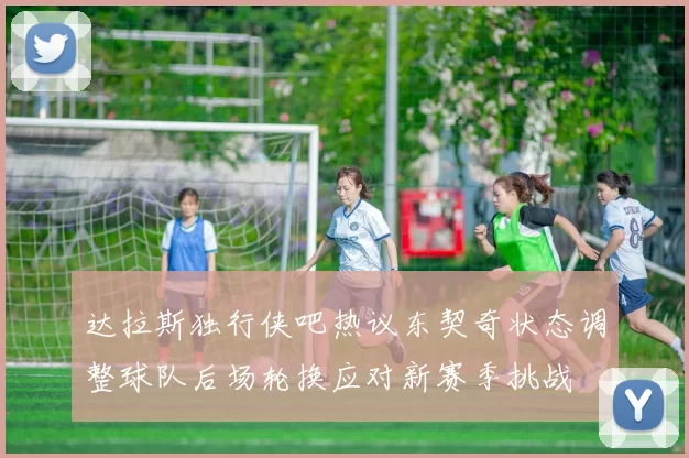 达拉斯独行侠吧热议东契奇状态调整球队后场轮换应对新赛季挑战