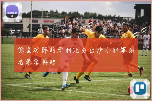 德国对阵匈牙利比分出炉小组赛排名悬念再起
