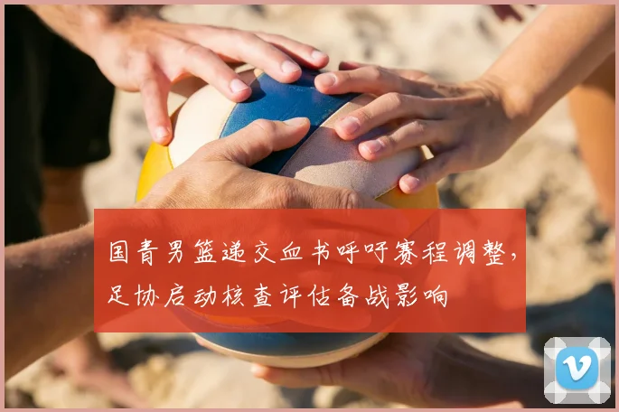 国青男篮递交血书呼吁赛程调整，足协启动核查评估备战影响