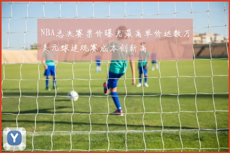 NBA总决赛票价曝光最高单价达数万美元球迷观赛成本创新高