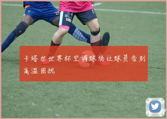 卡塔尔世界杯空调球场让球员告别高温困扰