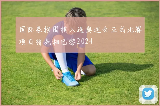 国际象棋围棋入选奥运会正式比赛项目将亮相巴黎2024