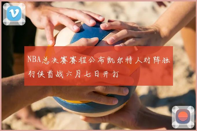 NBA总决赛赛程公布凯尔特人对阵独行侠首战六月七日开打