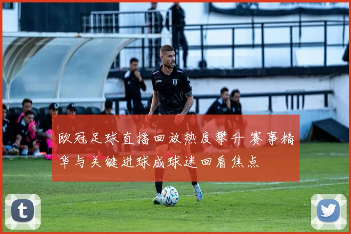 欧冠足球直播回放热度攀升 赛事精华与关键进球成球迷回看焦点