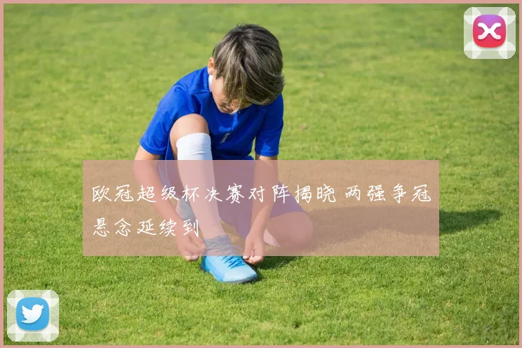 欧冠超级杯决赛对阵揭晓 两强争冠悬念延续到